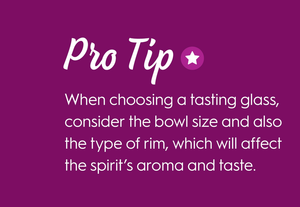 Pro Tip: When Choosing a tasting glass consider the bowl size and also the type of rim, which will affect the spirits aroma and taste